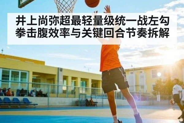 井上尚弥超最轻量级统一战左勾拳击腹效率与关键回合节奏拆解（UEDapp）